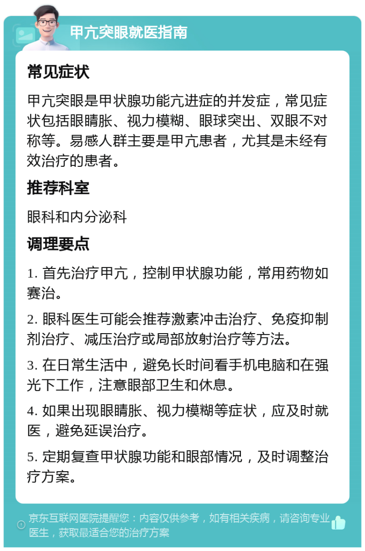 甲亢突眼就医指南 常见症状 甲亢突眼是甲状腺功能亢进症的并发症，常见症状包括眼睛胀、视力模糊、眼球突出、双眼不对称等。易感人群主要是甲亢患者，尤其是未经有效治疗的患者。 推荐科室 眼科和内分泌科 调理要点 1. 首先治疗甲亢，控制甲状腺功能，常用药物如赛治。 2. 眼科医生可能会推荐激素冲击治疗、免疫抑制剂治疗、减压治疗或局部放射治疗等方法。 3. 在日常生活中，避免长时间看手机电脑和在强光下工作，注意眼部卫生和休息。 4. 如果出现眼睛胀、视力模糊等症状，应及时就医，避免延误治疗。 5. 定期复查甲状腺功能和眼部情况，及时调整治疗方案。