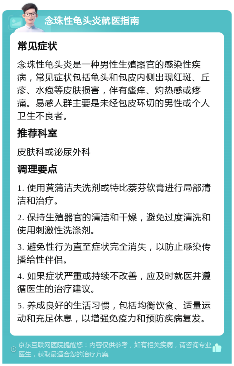 念珠性龟头炎就医指南 常见症状 念珠性龟头炎是一种男性生殖器官的感染性疾病，常见症状包括龟头和包皮内侧出现红斑、丘疹、水疱等皮肤损害，伴有瘙痒、灼热感或疼痛。易感人群主要是未经包皮环切的男性或个人卫生不良者。 推荐科室 皮肤科或泌尿外科 调理要点 1. 使用黄蒲洁夫洗剂或特比萘芬软膏进行局部清洁和治疗。 2. 保持生殖器官的清洁和干燥，避免过度清洗和使用刺激性洗涤剂。 3. 避免性行为直至症状完全消失，以防止感染传播给性伴侣。 4. 如果症状严重或持续不改善，应及时就医并遵循医生的治疗建议。 5. 养成良好的生活习惯，包括均衡饮食、适量运动和充足休息，以增强免疫力和预防疾病复发。