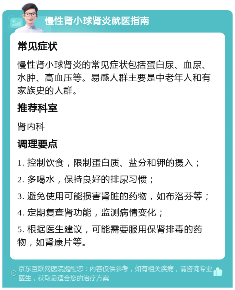 慢性肾小球肾炎就医指南 常见症状 慢性肾小球肾炎的常见症状包括蛋白尿、血尿、水肿、高血压等。易感人群主要是中老年人和有家族史的人群。 推荐科室 肾内科 调理要点 1. 控制饮食，限制蛋白质、盐分和钾的摄入； 2. 多喝水，保持良好的排尿习惯； 3. 避免使用可能损害肾脏的药物，如布洛芬等； 4. 定期复查肾功能，监测病情变化； 5. 根据医生建议，可能需要服用保肾排毒的药物，如肾康片等。