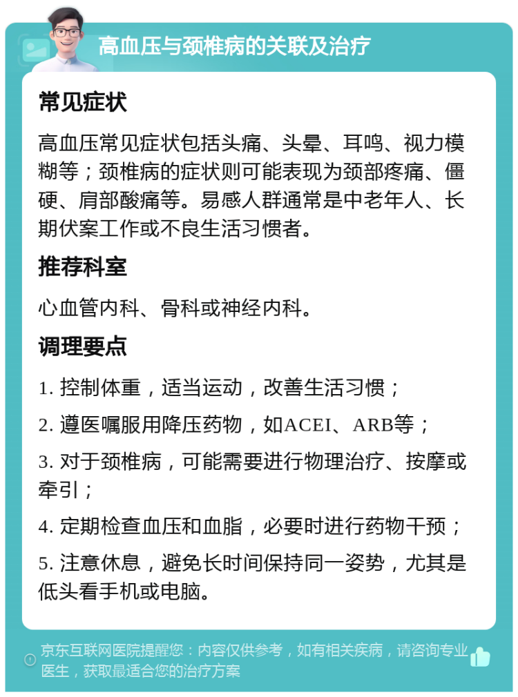 高血压与颈椎病的关联及治疗 常见症状 高血压常见症状包括头痛、头晕、耳鸣、视力模糊等；颈椎病的症状则可能表现为颈部疼痛、僵硬、肩部酸痛等。易感人群通常是中老年人、长期伏案工作或不良生活习惯者。 推荐科室 心血管内科、骨科或神经内科。 调理要点 1. 控制体重，适当运动，改善生活习惯； 2. 遵医嘱服用降压药物，如ACEI、ARB等； 3. 对于颈椎病，可能需要进行物理治疗、按摩或牵引； 4. 定期检查血压和血脂，必要时进行药物干预； 5. 注意休息，避免长时间保持同一姿势，尤其是低头看手机或电脑。