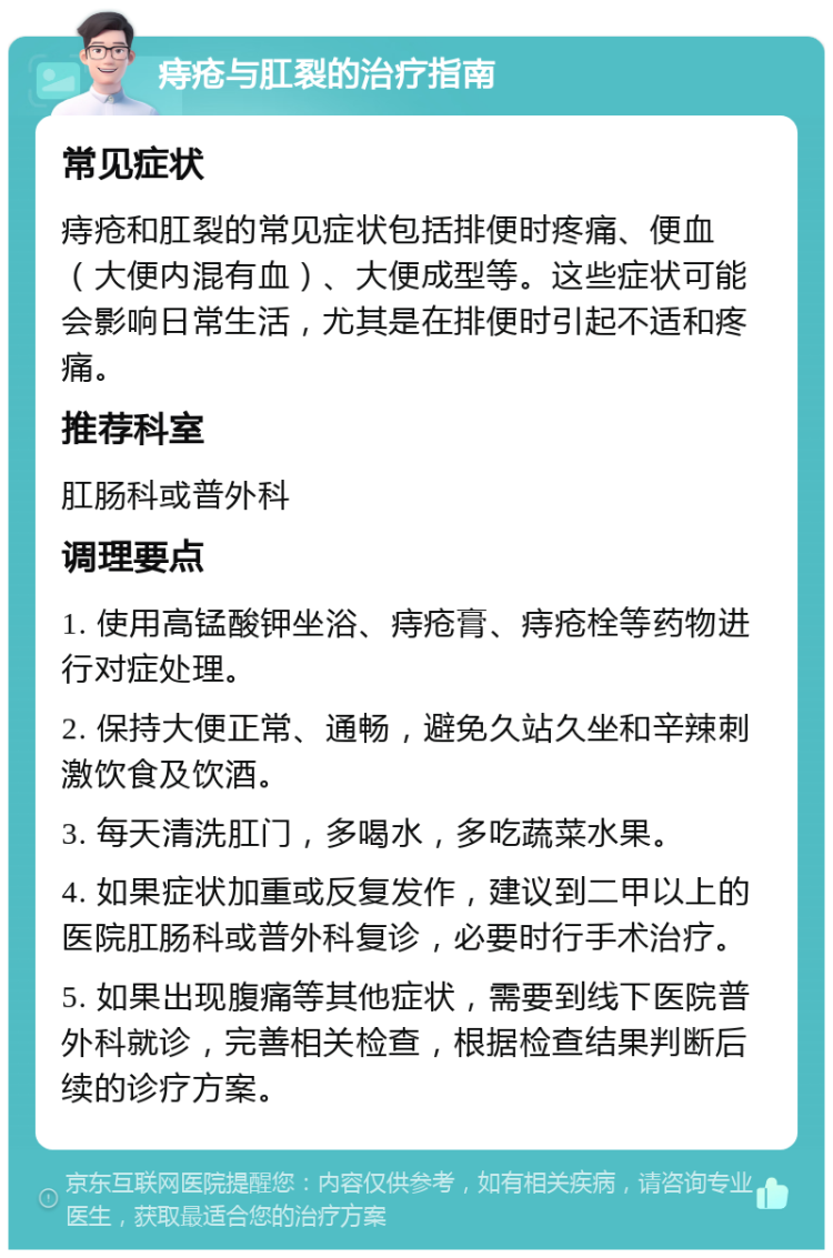 痔疮与肛裂的治疗指南 常见症状 痔疮和肛裂的常见症状包括排便时疼痛、便血（大便内混有血）、大便成型等。这些症状可能会影响日常生活，尤其是在排便时引起不适和疼痛。 推荐科室 肛肠科或普外科 调理要点 1. 使用高锰酸钾坐浴、痔疮膏、痔疮栓等药物进行对症处理。 2. 保持大便正常、通畅，避免久站久坐和辛辣刺激饮食及饮酒。 3. 每天清洗肛门，多喝水，多吃蔬菜水果。 4. 如果症状加重或反复发作，建议到二甲以上的医院肛肠科或普外科复诊，必要时行手术治疗。 5. 如果出现腹痛等其他症状，需要到线下医院普外科就诊，完善相关检查，根据检查结果判断后续的诊疗方案。