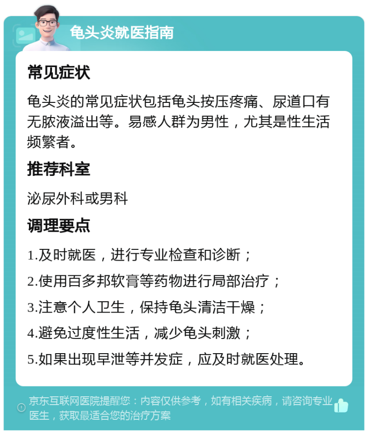 龟头炎就医指南 常见症状 龟头炎的常见症状包括龟头按压疼痛、尿道口有无脓液溢出等。易感人群为男性，尤其是性生活频繁者。 推荐科室 泌尿外科或男科 调理要点 1.及时就医，进行专业检查和诊断； 2.使用百多邦软膏等药物进行局部治疗； 3.注意个人卫生，保持龟头清洁干燥； 4.避免过度性生活，减少龟头刺激； 5.如果出现早泄等并发症，应及时就医处理。