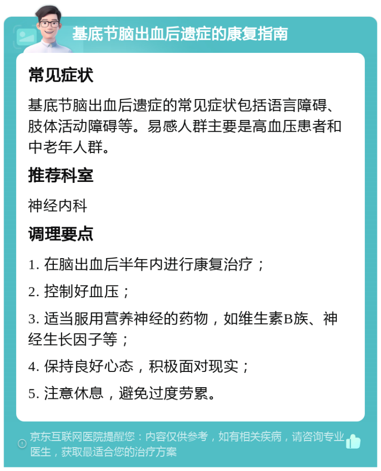 基底节脑出血后遗症的康复指南 常见症状 基底节脑出血后遗症的常见症状包括语言障碍、肢体活动障碍等。易感人群主要是高血压患者和中老年人群。 推荐科室 神经内科 调理要点 1. 在脑出血后半年内进行康复治疗； 2. 控制好血压； 3. 适当服用营养神经的药物，如维生素B族、神经生长因子等； 4. 保持良好心态，积极面对现实； 5. 注意休息，避免过度劳累。