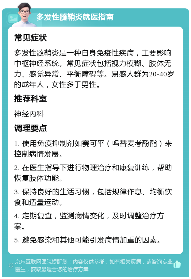 多发性髓鞘炎就医指南 常见症状 多发性髓鞘炎是一种自身免疫性疾病，主要影响中枢神经系统。常见症状包括视力模糊、肢体无力、感觉异常、平衡障碍等。易感人群为20-40岁的成年人，女性多于男性。 推荐科室 神经内科 调理要点 1. 使用免疫抑制剂如赛可平（吗替麦考酚酯）来控制病情发展。 2. 在医生指导下进行物理治疗和康复训练，帮助恢复肢体功能。 3. 保持良好的生活习惯，包括规律作息、均衡饮食和适量运动。 4. 定期复查，监测病情变化，及时调整治疗方案。 5. 避免感染和其他可能引发病情加重的因素。