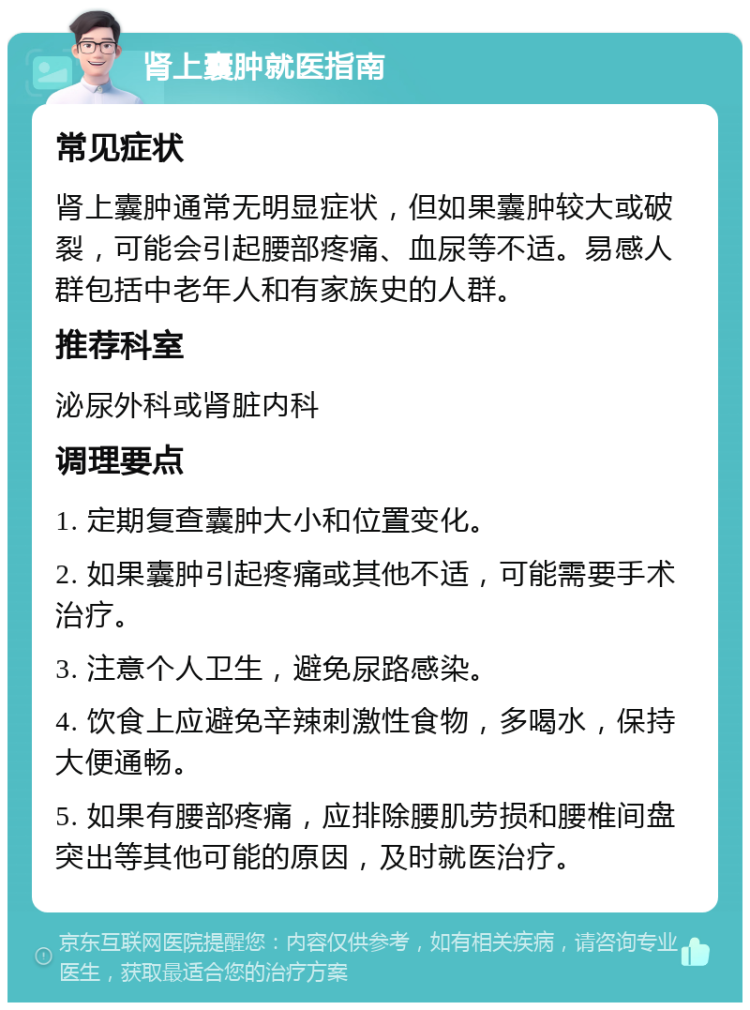 肾上囊肿就医指南 常见症状 肾上囊肿通常无明显症状，但如果囊肿较大或破裂，可能会引起腰部疼痛、血尿等不适。易感人群包括中老年人和有家族史的人群。 推荐科室 泌尿外科或肾脏内科 调理要点 1. 定期复查囊肿大小和位置变化。 2. 如果囊肿引起疼痛或其他不适，可能需要手术治疗。 3. 注意个人卫生，避免尿路感染。 4. 饮食上应避免辛辣刺激性食物，多喝水，保持大便通畅。 5. 如果有腰部疼痛，应排除腰肌劳损和腰椎间盘突出等其他可能的原因，及时就医治疗。