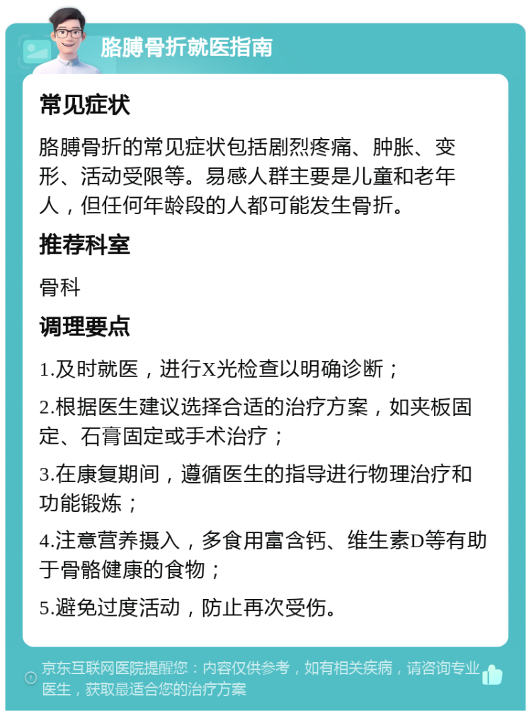 胳膊骨折就医指南 常见症状 胳膊骨折的常见症状包括剧烈疼痛、肿胀、变形、活动受限等。易感人群主要是儿童和老年人，但任何年龄段的人都可能发生骨折。 推荐科室 骨科 调理要点 1.及时就医，进行X光检查以明确诊断； 2.根据医生建议选择合适的治疗方案，如夹板固定、石膏固定或手术治疗； 3.在康复期间，遵循医生的指导进行物理治疗和功能锻炼； 4.注意营养摄入，多食用富含钙、维生素D等有助于骨骼健康的食物； 5.避免过度活动，防止再次受伤。