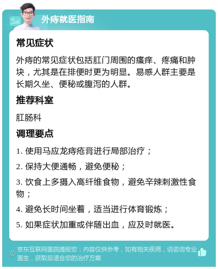 外痔就医指南 常见症状 外痔的常见症状包括肛门周围的瘙痒、疼痛和肿块，尤其是在排便时更为明显。易感人群主要是长期久坐、便秘或腹泻的人群。 推荐科室 肛肠科 调理要点 1. 使用马应龙痔疮膏进行局部治疗； 2. 保持大便通畅，避免便秘； 3. 饮食上多摄入高纤维食物，避免辛辣刺激性食物； 4. 避免长时间坐着，适当进行体育锻炼； 5. 如果症状加重或伴随出血，应及时就医。