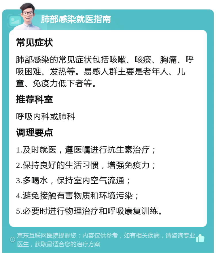 肺部感染就医指南 常见症状 肺部感染的常见症状包括咳嗽、咳痰、胸痛、呼吸困难、发热等。易感人群主要是老年人、儿童、免疫力低下者等。 推荐科室 呼吸内科或肺科 调理要点 1.及时就医，遵医嘱进行抗生素治疗； 2.保持良好的生活习惯，增强免疫力； 3.多喝水，保持室内空气流通； 4.避免接触有害物质和环境污染； 5.必要时进行物理治疗和呼吸康复训练。