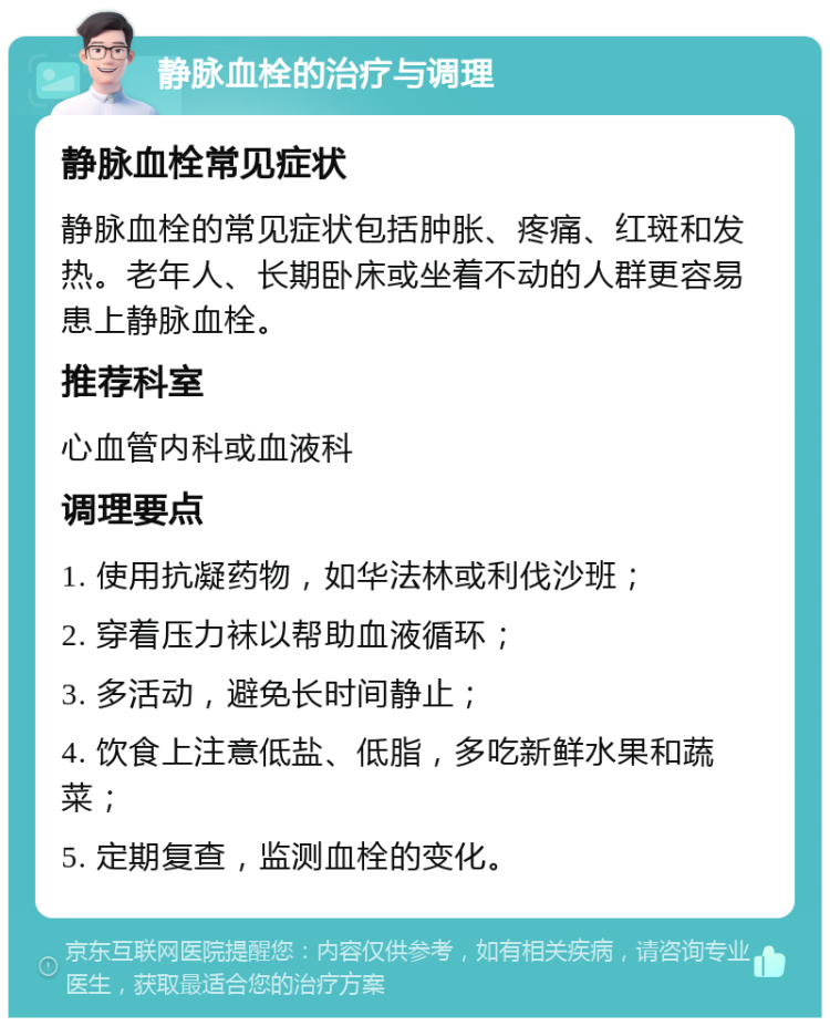 静脉血栓的治疗与调理 静脉血栓常见症状 静脉血栓的常见症状包括肿胀、疼痛、红斑和发热。老年人、长期卧床或坐着不动的人群更容易患上静脉血栓。 推荐科室 心血管内科或血液科 调理要点 1. 使用抗凝药物，如华法林或利伐沙班； 2. 穿着压力袜以帮助血液循环； 3. 多活动，避免长时间静止； 4. 饮食上注意低盐、低脂，多吃新鲜水果和蔬菜； 5. 定期复查，监测血栓的变化。