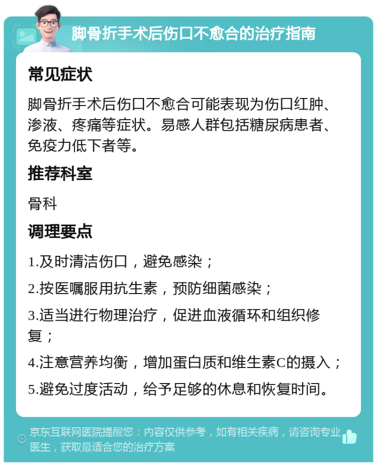 脚骨折手术后伤口不愈合的治疗指南 常见症状 脚骨折手术后伤口不愈合可能表现为伤口红肿、渗液、疼痛等症状。易感人群包括糖尿病患者、免疫力低下者等。 推荐科室 骨科 调理要点 1.及时清洁伤口，避免感染； 2.按医嘱服用抗生素，预防细菌感染； 3.适当进行物理治疗，促进血液循环和组织修复； 4.注意营养均衡，增加蛋白质和维生素C的摄入； 5.避免过度活动，给予足够的休息和恢复时间。