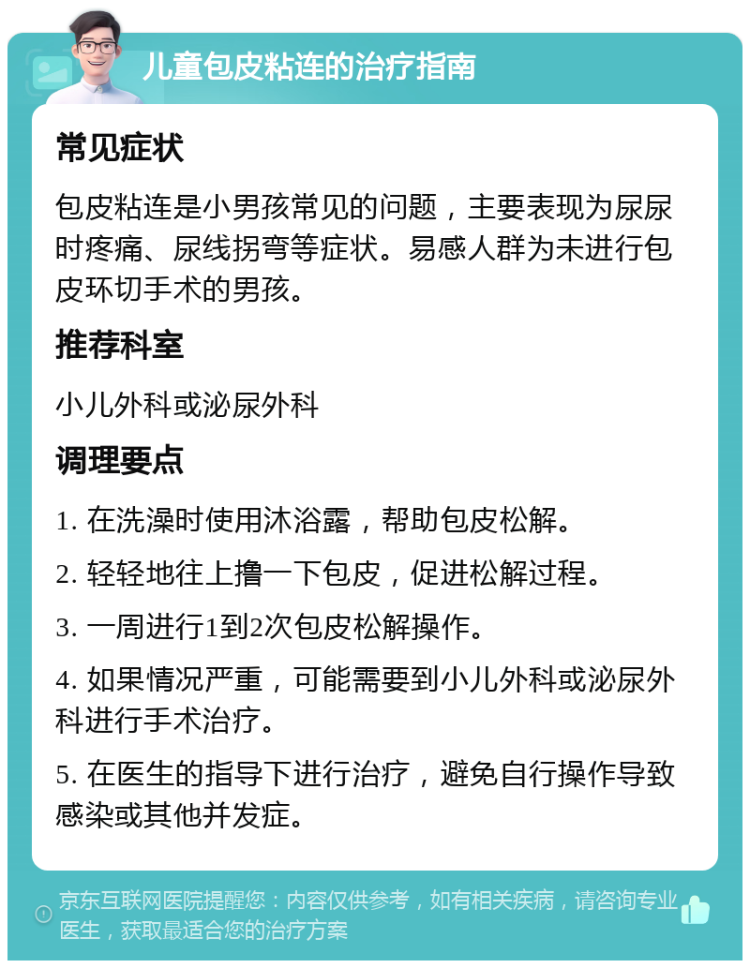 儿童包皮粘连的治疗指南 常见症状 包皮粘连是小男孩常见的问题，主要表现为尿尿时疼痛、尿线拐弯等症状。易感人群为未进行包皮环切手术的男孩。 推荐科室 小儿外科或泌尿外科 调理要点 1. 在洗澡时使用沐浴露，帮助包皮松解。 2. 轻轻地往上撸一下包皮，促进松解过程。 3. 一周进行1到2次包皮松解操作。 4. 如果情况严重，可能需要到小儿外科或泌尿外科进行手术治疗。 5. 在医生的指导下进行治疗，避免自行操作导致感染或其他并发症。