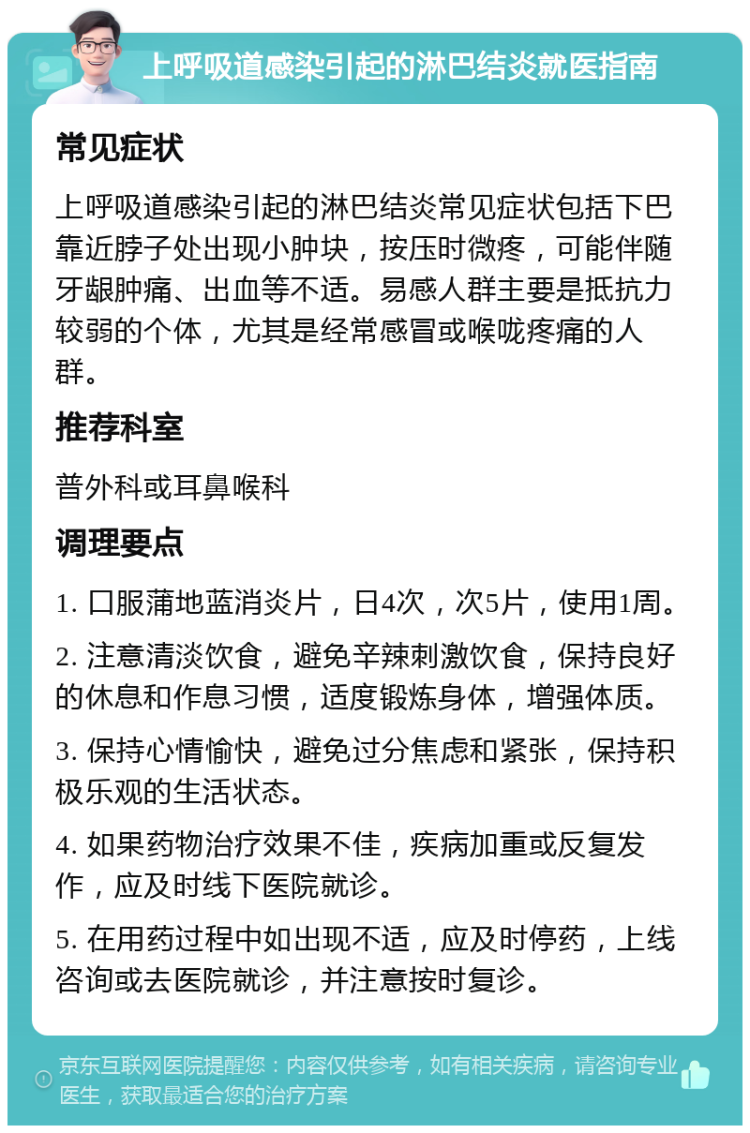 上呼吸道感染引起的淋巴结炎就医指南 常见症状 上呼吸道感染引起的淋巴结炎常见症状包括下巴靠近脖子处出现小肿块，按压时微疼，可能伴随牙龈肿痛、出血等不适。易感人群主要是抵抗力较弱的个体，尤其是经常感冒或喉咙疼痛的人群。 推荐科室 普外科或耳鼻喉科 调理要点 1. 口服蒲地蓝消炎片，日4次，次5片，使用1周。 2. 注意清淡饮食，避免辛辣刺激饮食，保持良好的休息和作息习惯，适度锻炼身体，增强体质。 3. 保持心情愉快，避免过分焦虑和紧张，保持积极乐观的生活状态。 4. 如果药物治疗效果不佳，疾病加重或反复发作，应及时线下医院就诊。 5. 在用药过程中如出现不适，应及时停药，上线咨询或去医院就诊，并注意按时复诊。