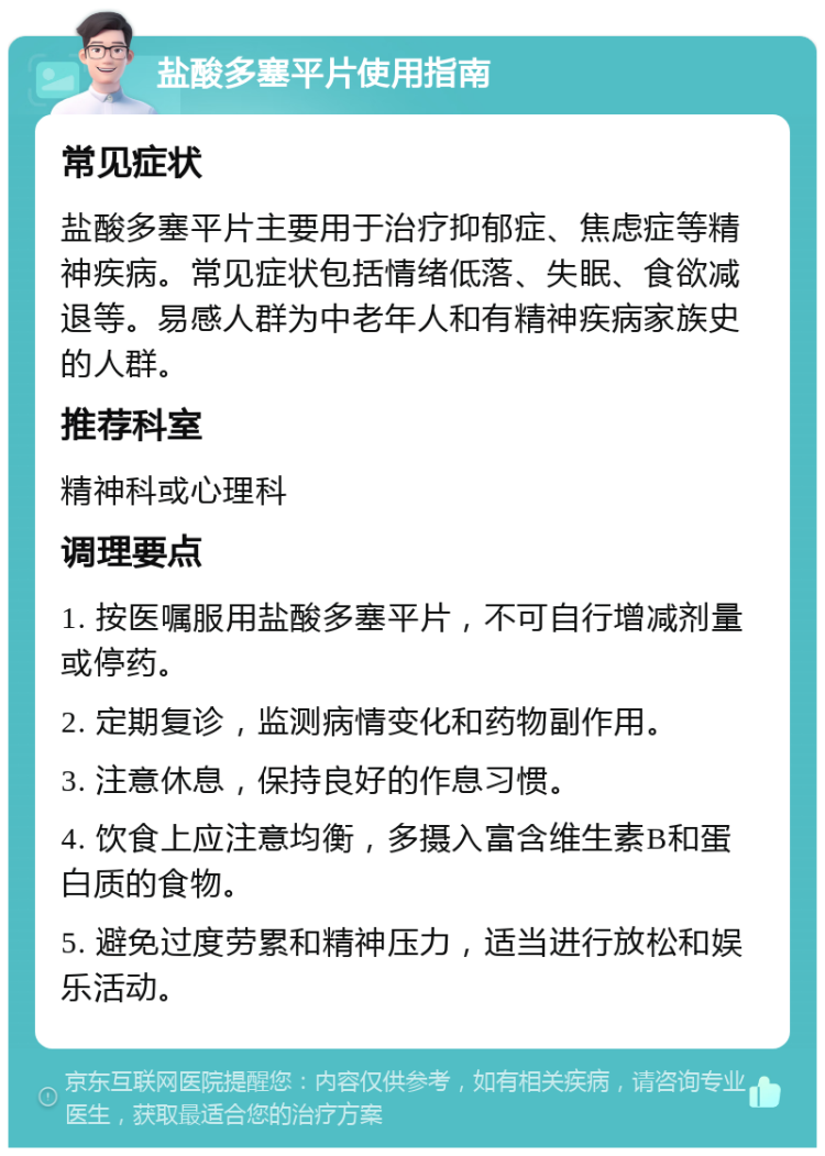 盐酸多塞平片使用指南 常见症状 盐酸多塞平片主要用于治疗抑郁症、焦虑症等精神疾病。常见症状包括情绪低落、失眠、食欲减退等。易感人群为中老年人和有精神疾病家族史的人群。 推荐科室 精神科或心理科 调理要点 1. 按医嘱服用盐酸多塞平片，不可自行增减剂量或停药。 2. 定期复诊，监测病情变化和药物副作用。 3. 注意休息，保持良好的作息习惯。 4. 饮食上应注意均衡，多摄入富含维生素B和蛋白质的食物。 5. 避免过度劳累和精神压力，适当进行放松和娱乐活动。