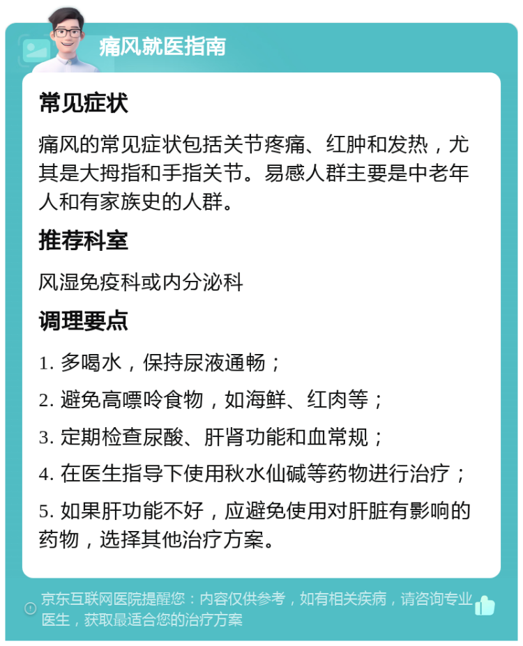 痛风就医指南 常见症状 痛风的常见症状包括关节疼痛、红肿和发热，尤其是大拇指和手指关节。易感人群主要是中老年人和有家族史的人群。 推荐科室 风湿免疫科或内分泌科 调理要点 1. 多喝水，保持尿液通畅； 2. 避免高嘌呤食物，如海鲜、红肉等； 3. 定期检查尿酸、肝肾功能和血常规； 4. 在医生指导下使用秋水仙碱等药物进行治疗； 5. 如果肝功能不好，应避免使用对肝脏有影响的药物，选择其他治疗方案。