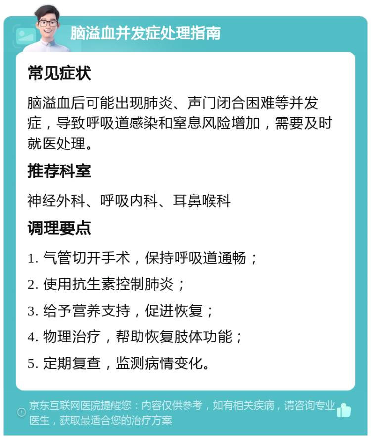 脑溢血并发症处理指南 常见症状 脑溢血后可能出现肺炎、声门闭合困难等并发症，导致呼吸道感染和窒息风险增加，需要及时就医处理。 推荐科室 神经外科、呼吸内科、耳鼻喉科 调理要点 1. 气管切开手术，保持呼吸道通畅； 2. 使用抗生素控制肺炎； 3. 给予营养支持，促进恢复； 4. 物理治疗，帮助恢复肢体功能； 5. 定期复查，监测病情变化。