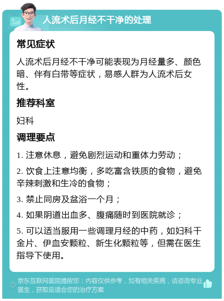 人流术后月经不干净的处理 常见症状 人流术后月经不干净可能表现为月经量多、颜色暗、伴有白带等症状，易感人群为人流术后女性。 推荐科室 妇科 调理要点 1. 注意休息，避免剧烈运动和重体力劳动； 2. 饮食上注意均衡，多吃富含铁质的食物，避免辛辣刺激和生冷的食物； 3. 禁止同房及盆浴一个月； 4. 如果阴道出血多、腹痛随时到医院就诊； 5. 可以适当服用一些调理月经的中药，如妇科千金片、伊血安颗粒、新生化颗粒等，但需在医生指导下使用。