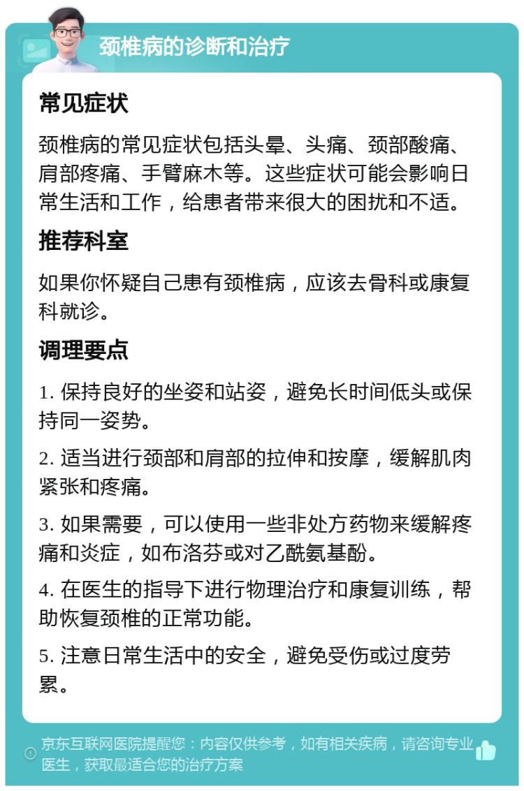 颈椎病的诊断和治疗 常见症状 颈椎病的常见症状包括头晕、头痛、颈部酸痛、肩部疼痛、手臂麻木等。这些症状可能会影响日常生活和工作，给患者带来很大的困扰和不适。 推荐科室 如果你怀疑自己患有颈椎病，应该去骨科或康复科就诊。 调理要点 1. 保持良好的坐姿和站姿，避免长时间低头或保持同一姿势。 2. 适当进行颈部和肩部的拉伸和按摩，缓解肌肉紧张和疼痛。 3. 如果需要，可以使用一些非处方药物来缓解疼痛和炎症，如布洛芬或对乙酰氨基酚。 4. 在医生的指导下进行物理治疗和康复训练，帮助恢复颈椎的正常功能。 5. 注意日常生活中的安全，避免受伤或过度劳累。