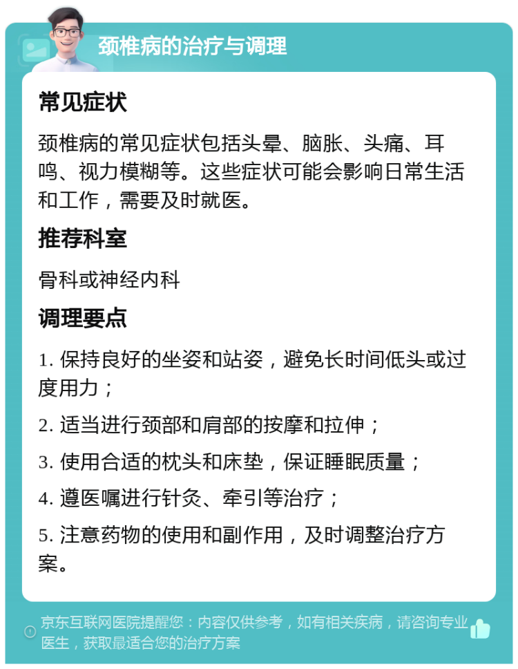 颈椎病的治疗与调理 常见症状 颈椎病的常见症状包括头晕、脑胀、头痛、耳鸣、视力模糊等。这些症状可能会影响日常生活和工作，需要及时就医。 推荐科室 骨科或神经内科 调理要点 1. 保持良好的坐姿和站姿，避免长时间低头或过度用力； 2. 适当进行颈部和肩部的按摩和拉伸； 3. 使用合适的枕头和床垫，保证睡眠质量； 4. 遵医嘱进行针灸、牵引等治疗； 5. 注意药物的使用和副作用，及时调整治疗方案。