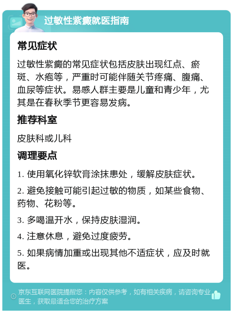 过敏性紫癜就医指南 常见症状 过敏性紫癜的常见症状包括皮肤出现红点、瘀斑、水疱等，严重时可能伴随关节疼痛、腹痛、血尿等症状。易感人群主要是儿童和青少年，尤其是在春秋季节更容易发病。 推荐科室 皮肤科或儿科 调理要点 1. 使用氧化锌软膏涂抹患处，缓解皮肤症状。 2. 避免接触可能引起过敏的物质，如某些食物、药物、花粉等。 3. 多喝温开水，保持皮肤湿润。 4. 注意休息，避免过度疲劳。 5. 如果病情加重或出现其他不适症状，应及时就医。