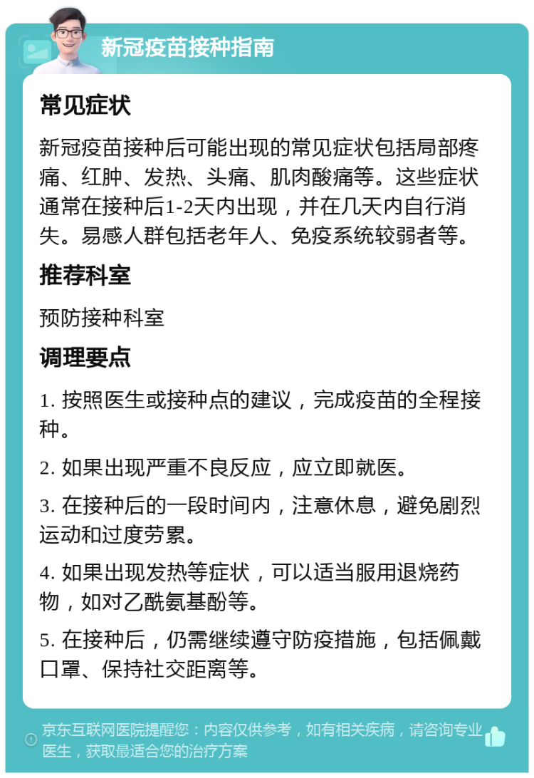 新冠疫苗接种指南 常见症状 新冠疫苗接种后可能出现的常见症状包括局部疼痛、红肿、发热、头痛、肌肉酸痛等。这些症状通常在接种后1-2天内出现，并在几天内自行消失。易感人群包括老年人、免疫系统较弱者等。 推荐科室 预防接种科室 调理要点 1. 按照医生或接种点的建议，完成疫苗的全程接种。 2. 如果出现严重不良反应，应立即就医。 3. 在接种后的一段时间内，注意休息，避免剧烈运动和过度劳累。 4. 如果出现发热等症状，可以适当服用退烧药物，如对乙酰氨基酚等。 5. 在接种后，仍需继续遵守防疫措施，包括佩戴口罩、保持社交距离等。