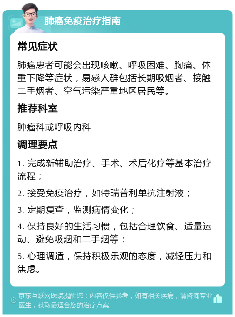 肺癌免疫治疗指南 常见症状 肺癌患者可能会出现咳嗽、呼吸困难、胸痛、体重下降等症状，易感人群包括长期吸烟者、接触二手烟者、空气污染严重地区居民等。 推荐科室 肿瘤科或呼吸内科 调理要点 1. 完成新辅助治疗、手术、术后化疗等基本治疗流程； 2. 接受免疫治疗，如特瑞普利单抗注射液； 3. 定期复查，监测病情变化； 4. 保持良好的生活习惯，包括合理饮食、适量运动、避免吸烟和二手烟等； 5. 心理调适，保持积极乐观的态度，减轻压力和焦虑。