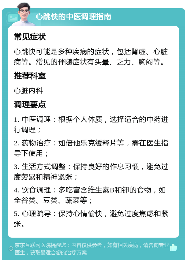 心跳快的中医调理指南 常见症状 心跳快可能是多种疾病的症状，包括肾虚、心脏病等。常见的伴随症状有头晕、乏力、胸闷等。 推荐科室 心脏内科 调理要点 1. 中医调理：根据个人体质，选择适合的中药进行调理； 2. 药物治疗：如倍他乐克缓释片等，需在医生指导下使用； 3. 生活方式调整：保持良好的作息习惯，避免过度劳累和精神紧张； 4. 饮食调理：多吃富含维生素B和钾的食物，如全谷类、豆类、蔬菜等； 5. 心理疏导：保持心情愉快，避免过度焦虑和紧张。