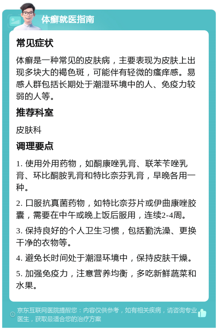 体癣就医指南 常见症状 体癣是一种常见的皮肤病，主要表现为皮肤上出现多块大的褐色斑，可能伴有轻微的瘙痒感。易感人群包括长期处于潮湿环境中的人、免疫力较弱的人等。 推荐科室 皮肤科 调理要点 1. 使用外用药物，如酮康唑乳膏、联苯苄唑乳膏、环比酮胺乳膏和特比奈芬乳膏，早晚各用一种。 2. 口服抗真菌药物，如特比奈芬片或伊曲康唑胶囊，需要在中午或晚上饭后服用，连续2-4周。 3. 保持良好的个人卫生习惯，包括勤洗澡、更换干净的衣物等。 4. 避免长时间处于潮湿环境中，保持皮肤干燥。 5. 加强免疫力，注意营养均衡，多吃新鲜蔬菜和水果。