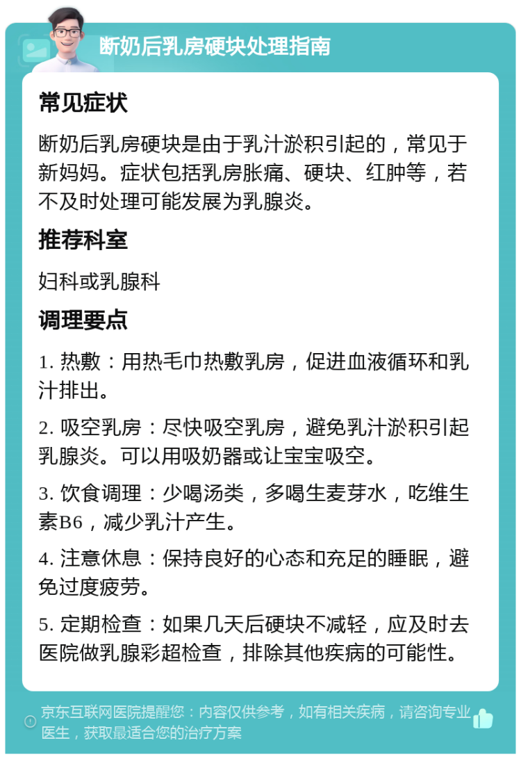 断奶后乳房硬块处理指南 常见症状 断奶后乳房硬块是由于乳汁淤积引起的，常见于新妈妈。症状包括乳房胀痛、硬块、红肿等，若不及时处理可能发展为乳腺炎。 推荐科室 妇科或乳腺科 调理要点 1. 热敷：用热毛巾热敷乳房，促进血液循环和乳汁排出。 2. 吸空乳房：尽快吸空乳房，避免乳汁淤积引起乳腺炎。可以用吸奶器或让宝宝吸空。 3. 饮食调理：少喝汤类，多喝生麦芽水，吃维生素B6，减少乳汁产生。 4. 注意休息：保持良好的心态和充足的睡眠，避免过度疲劳。 5. 定期检查：如果几天后硬块不减轻，应及时去医院做乳腺彩超检查，排除其他疾病的可能性。