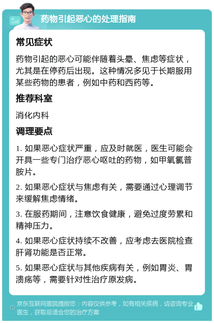 药物引起恶心的处理指南 常见症状 药物引起的恶心可能伴随着头晕、焦虑等症状，尤其是在停药后出现。这种情况多见于长期服用某些药物的患者，例如中药和西药等。 推荐科室 消化内科 调理要点 1. 如果恶心症状严重，应及时就医，医生可能会开具一些专门治疗恶心呕吐的药物，如甲氧氯普胺片。 2. 如果恶心症状与焦虑有关，需要通过心理调节来缓解焦虑情绪。 3. 在服药期间，注意饮食健康，避免过度劳累和精神压力。 4. 如果恶心症状持续不改善，应考虑去医院检查肝肾功能是否正常。 5. 如果恶心症状与其他疾病有关，例如胃炎、胃溃疡等，需要针对性治疗原发病。