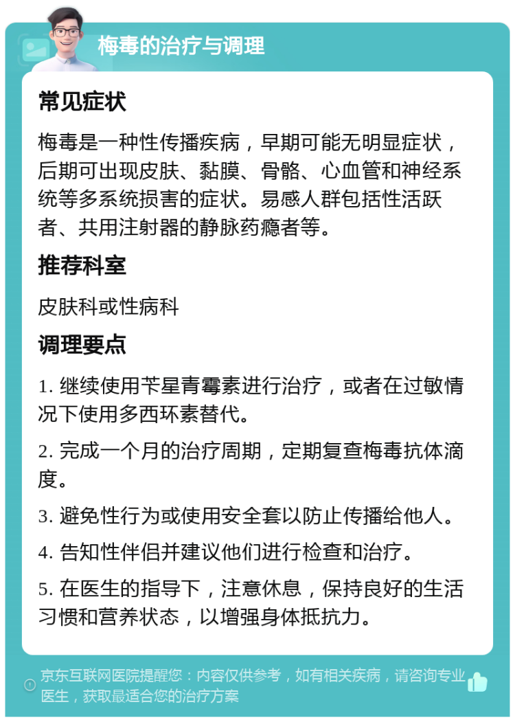 梅毒的治疗与调理 常见症状 梅毒是一种性传播疾病，早期可能无明显症状，后期可出现皮肤、黏膜、骨骼、心血管和神经系统等多系统损害的症状。易感人群包括性活跃者、共用注射器的静脉药瘾者等。 推荐科室 皮肤科或性病科 调理要点 1. 继续使用苄星青霉素进行治疗，或者在过敏情况下使用多西环素替代。 2. 完成一个月的治疗周期，定期复查梅毒抗体滴度。 3. 避免性行为或使用安全套以防止传播给他人。 4. 告知性伴侣并建议他们进行检查和治疗。 5. 在医生的指导下，注意休息，保持良好的生活习惯和营养状态，以增强身体抵抗力。