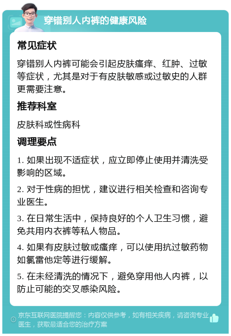 穿错别人内裤的健康风险 常见症状 穿错别人内裤可能会引起皮肤瘙痒、红肿、过敏等症状，尤其是对于有皮肤敏感或过敏史的人群更需要注意。 推荐科室 皮肤科或性病科 调理要点 1. 如果出现不适症状，应立即停止使用并清洗受影响的区域。 2. 对于性病的担忧，建议进行相关检查和咨询专业医生。 3. 在日常生活中，保持良好的个人卫生习惯，避免共用内衣裤等私人物品。 4. 如果有皮肤过敏或瘙痒，可以使用抗过敏药物如氯雷他定等进行缓解。 5. 在未经清洗的情况下，避免穿用他人内裤，以防止可能的交叉感染风险。