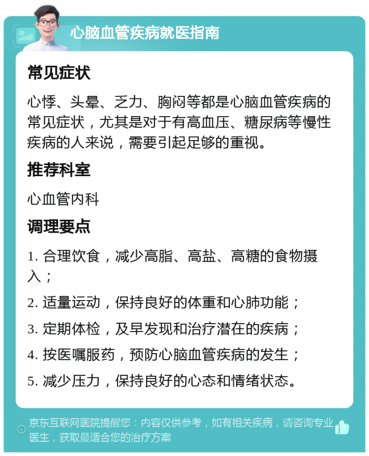 心脑血管疾病就医指南 常见症状 心悸、头晕、乏力、胸闷等都是心脑血管疾病的常见症状，尤其是对于有高血压、糖尿病等慢性疾病的人来说，需要引起足够的重视。 推荐科室 心血管内科 调理要点 1. 合理饮食，减少高脂、高盐、高糖的食物摄入； 2. 适量运动，保持良好的体重和心肺功能； 3. 定期体检，及早发现和治疗潜在的疾病； 4. 按医嘱服药，预防心脑血管疾病的发生； 5. 减少压力，保持良好的心态和情绪状态。