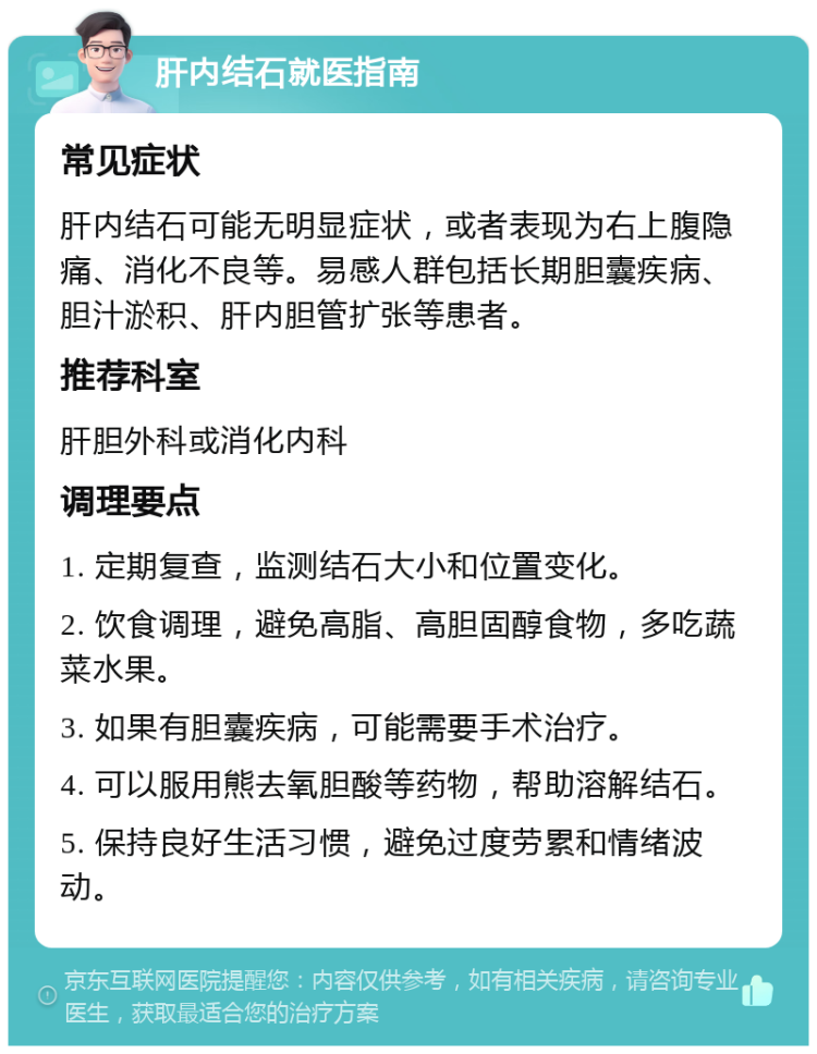 肝内结石就医指南 常见症状 肝内结石可能无明显症状，或者表现为右上腹隐痛、消化不良等。易感人群包括长期胆囊疾病、胆汁淤积、肝内胆管扩张等患者。 推荐科室 肝胆外科或消化内科 调理要点 1. 定期复查，监测结石大小和位置变化。 2. 饮食调理，避免高脂、高胆固醇食物，多吃蔬菜水果。 3. 如果有胆囊疾病，可能需要手术治疗。 4. 可以服用熊去氧胆酸等药物，帮助溶解结石。 5. 保持良好生活习惯，避免过度劳累和情绪波动。