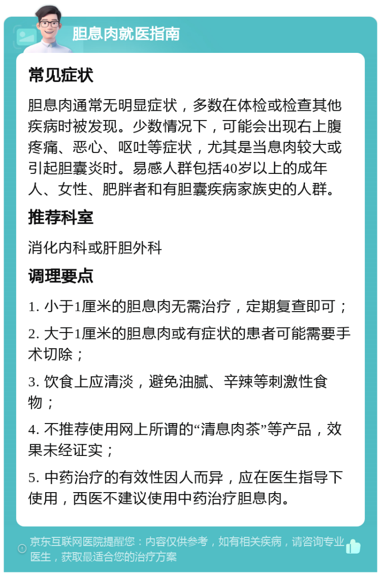 胆息肉就医指南 常见症状 胆息肉通常无明显症状，多数在体检或检查其他疾病时被发现。少数情况下，可能会出现右上腹疼痛、恶心、呕吐等症状，尤其是当息肉较大或引起胆囊炎时。易感人群包括40岁以上的成年人、女性、肥胖者和有胆囊疾病家族史的人群。 推荐科室 消化内科或肝胆外科 调理要点 1. 小于1厘米的胆息肉无需治疗，定期复查即可； 2. 大于1厘米的胆息肉或有症状的患者可能需要手术切除； 3. 饮食上应清淡，避免油腻、辛辣等刺激性食物； 4. 不推荐使用网上所谓的“清息肉茶”等产品，效果未经证实； 5. 中药治疗的有效性因人而异，应在医生指导下使用，西医不建议使用中药治疗胆息肉。