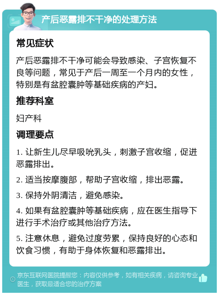 产后恶露排不干净的处理方法 常见症状 产后恶露排不干净可能会导致感染、子宫恢复不良等问题，常见于产后一周至一个月内的女性，特别是有盆腔囊肿等基础疾病的产妇。 推荐科室 妇产科 调理要点 1. 让新生儿尽早吸吮乳头，刺激子宫收缩，促进恶露排出。 2. 适当按摩腹部，帮助子宫收缩，排出恶露。 3. 保持外阴清洁，避免感染。 4. 如果有盆腔囊肿等基础疾病，应在医生指导下进行手术治疗或其他治疗方法。 5. 注意休息，避免过度劳累，保持良好的心态和饮食习惯，有助于身体恢复和恶露排出。