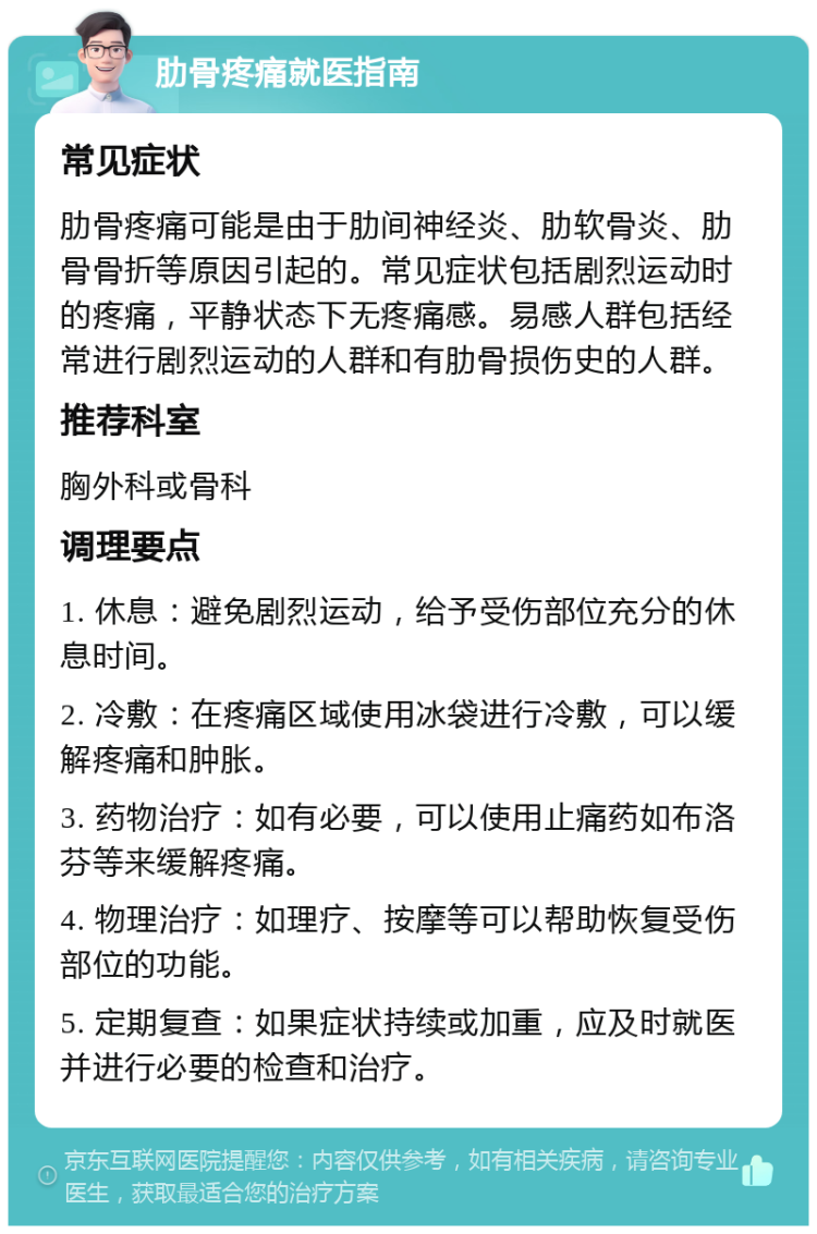 肋骨疼痛就医指南 常见症状 肋骨疼痛可能是由于肋间神经炎、肋软骨炎、肋骨骨折等原因引起的。常见症状包括剧烈运动时的疼痛，平静状态下无疼痛感。易感人群包括经常进行剧烈运动的人群和有肋骨损伤史的人群。 推荐科室 胸外科或骨科 调理要点 1. 休息：避免剧烈运动，给予受伤部位充分的休息时间。 2. 冷敷：在疼痛区域使用冰袋进行冷敷，可以缓解疼痛和肿胀。 3. 药物治疗：如有必要，可以使用止痛药如布洛芬等来缓解疼痛。 4. 物理治疗：如理疗、按摩等可以帮助恢复受伤部位的功能。 5. 定期复查：如果症状持续或加重，应及时就医并进行必要的检查和治疗。