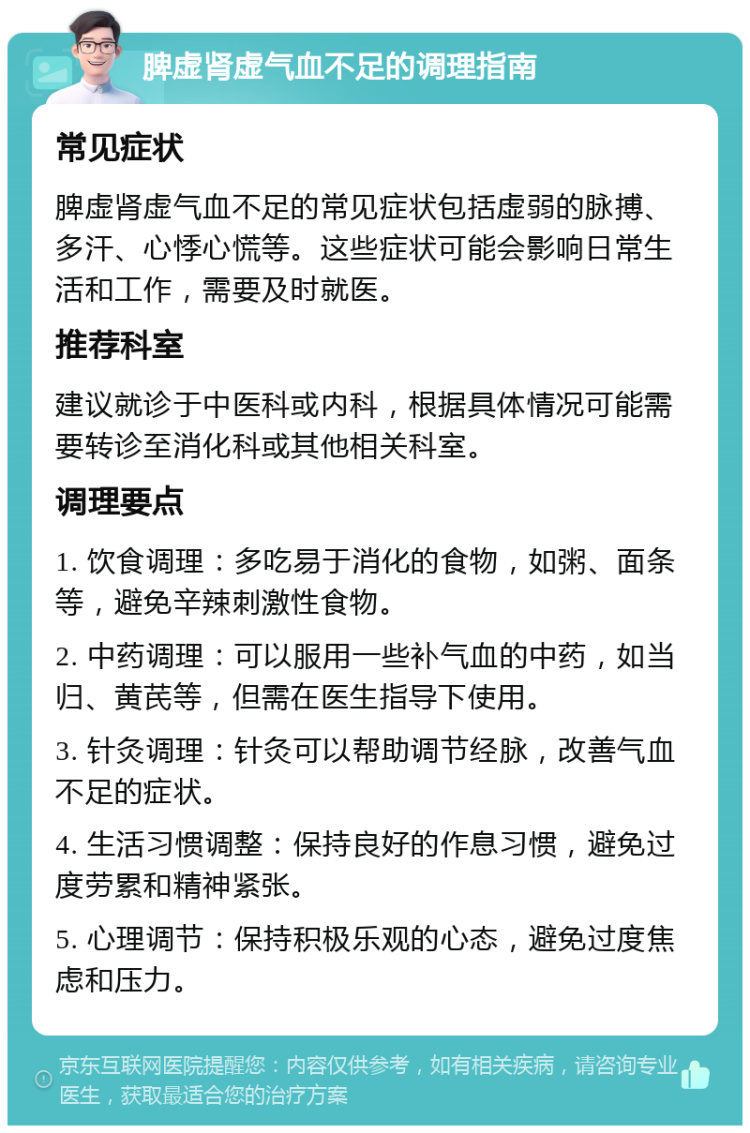 脾虚肾虚气血不足的调理指南 常见症状 脾虚肾虚气血不足的常见症状包括虚弱的脉搏、多汗、心悸心慌等。这些症状可能会影响日常生活和工作，需要及时就医。 推荐科室 建议就诊于中医科或内科，根据具体情况可能需要转诊至消化科或其他相关科室。 调理要点 1. 饮食调理：多吃易于消化的食物，如粥、面条等，避免辛辣刺激性食物。 2. 中药调理：可以服用一些补气血的中药，如当归、黄芪等，但需在医生指导下使用。 3. 针灸调理：针灸可以帮助调节经脉，改善气血不足的症状。 4. 生活习惯调整：保持良好的作息习惯，避免过度劳累和精神紧张。 5. 心理调节：保持积极乐观的心态，避免过度焦虑和压力。