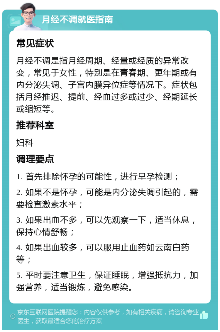 月经不调就医指南 常见症状 月经不调是指月经周期、经量或经质的异常改变，常见于女性，特别是在青春期、更年期或有内分泌失调、子宫内膜异位症等情况下。症状包括月经推迟、提前、经血过多或过少、经期延长或缩短等。 推荐科室 妇科 调理要点 1. 首先排除怀孕的可能性，进行早孕检测； 2. 如果不是怀孕，可能是内分泌失调引起的，需要检查激素水平； 3. 如果出血不多，可以先观察一下，适当休息，保持心情舒畅； 4. 如果出血较多，可以服用止血药如云南白药等； 5. 平时要注意卫生，保证睡眠，增强抵抗力，加强营养，适当锻炼，避免感染。