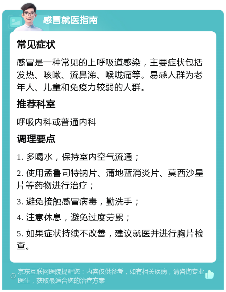 感冒就医指南 常见症状 感冒是一种常见的上呼吸道感染，主要症状包括发热、咳嗽、流鼻涕、喉咙痛等。易感人群为老年人、儿童和免疫力较弱的人群。 推荐科室 呼吸内科或普通内科 调理要点 1. 多喝水，保持室内空气流通； 2. 使用孟鲁司特钠片、蒲地蓝消炎片、莫西沙星片等药物进行治疗； 3. 避免接触感冒病毒，勤洗手； 4. 注意休息，避免过度劳累； 5. 如果症状持续不改善，建议就医并进行胸片检查。