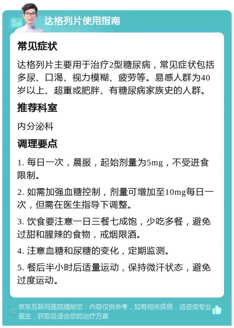 达格列片使用指南 常见症状 达格列片主要用于治疗2型糖尿病，常见症状包括多尿、口渴、视力模糊、疲劳等。易感人群为40岁以上、超重或肥胖、有糖尿病家族史的人群。 推荐科室 内分泌科 调理要点 1. 每日一次，晨服，起始剂量为5mg，不受进食限制。 2. 如需加强血糖控制，剂量可增加至10mg每日一次，但需在医生指导下调整。 3. 饮食要注意一日三餐七成饱，少吃多餐，避免过甜和腥辣的食物，戒烟限酒。 4. 注意血糖和尿糖的变化，定期监测。 5. 餐后半小时后适量运动，保持微汗状态，避免过度运动。