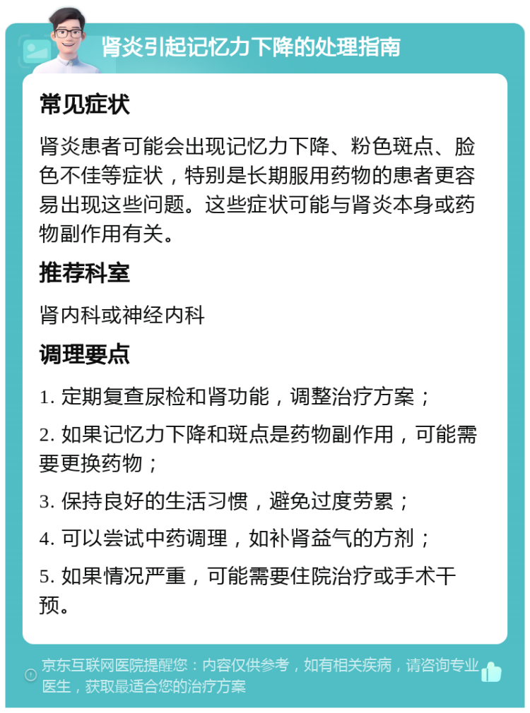 肾炎引起记忆力下降的处理指南 常见症状 肾炎患者可能会出现记忆力下降、粉色斑点、脸色不佳等症状，特别是长期服用药物的患者更容易出现这些问题。这些症状可能与肾炎本身或药物副作用有关。 推荐科室 肾内科或神经内科 调理要点 1. 定期复查尿检和肾功能，调整治疗方案； 2. 如果记忆力下降和斑点是药物副作用，可能需要更换药物； 3. 保持良好的生活习惯，避免过度劳累； 4. 可以尝试中药调理，如补肾益气的方剂； 5. 如果情况严重，可能需要住院治疗或手术干预。