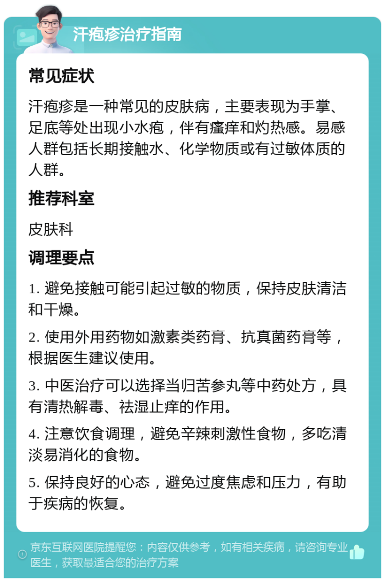 汗疱疹治疗指南 常见症状 汗疱疹是一种常见的皮肤病，主要表现为手掌、足底等处出现小水疱，伴有瘙痒和灼热感。易感人群包括长期接触水、化学物质或有过敏体质的人群。 推荐科室 皮肤科 调理要点 1. 避免接触可能引起过敏的物质，保持皮肤清洁和干燥。 2. 使用外用药物如激素类药膏、抗真菌药膏等，根据医生建议使用。 3. 中医治疗可以选择当归苦参丸等中药处方，具有清热解毒、祛湿止痒的作用。 4. 注意饮食调理，避免辛辣刺激性食物，多吃清淡易消化的食物。 5. 保持良好的心态，避免过度焦虑和压力，有助于疾病的恢复。