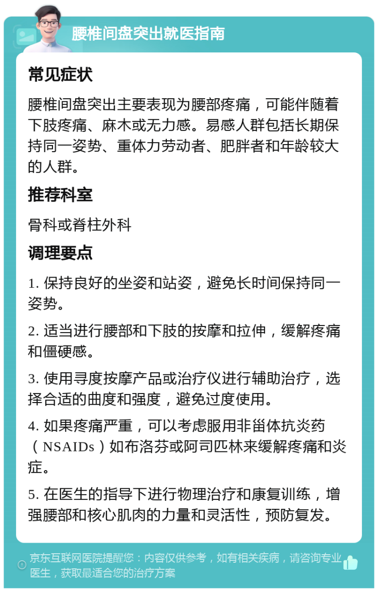 腰椎间盘突出就医指南 常见症状 腰椎间盘突出主要表现为腰部疼痛，可能伴随着下肢疼痛、麻木或无力感。易感人群包括长期保持同一姿势、重体力劳动者、肥胖者和年龄较大的人群。 推荐科室 骨科或脊柱外科 调理要点 1. 保持良好的坐姿和站姿，避免长时间保持同一姿势。 2. 适当进行腰部和下肢的按摩和拉伸，缓解疼痛和僵硬感。 3. 使用寻度按摩产品或治疗仪进行辅助治疗，选择合适的曲度和强度，避免过度使用。 4. 如果疼痛严重，可以考虑服用非甾体抗炎药（NSAIDs）如布洛芬或阿司匹林来缓解疼痛和炎症。 5. 在医生的指导下进行物理治疗和康复训练，增强腰部和核心肌肉的力量和灵活性，预防复发。