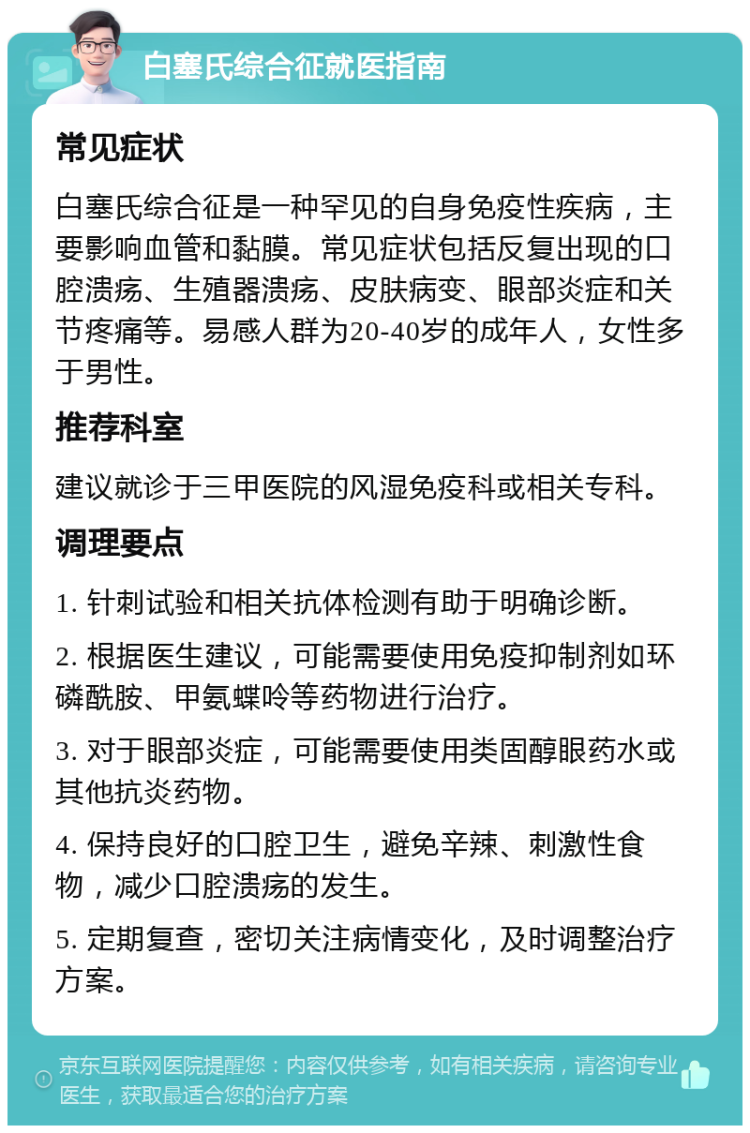 白塞氏综合征就医指南 常见症状 白塞氏综合征是一种罕见的自身免疫性疾病，主要影响血管和黏膜。常见症状包括反复出现的口腔溃疡、生殖器溃疡、皮肤病变、眼部炎症和关节疼痛等。易感人群为20-40岁的成年人，女性多于男性。 推荐科室 建议就诊于三甲医院的风湿免疫科或相关专科。 调理要点 1. 针刺试验和相关抗体检测有助于明确诊断。 2. 根据医生建议，可能需要使用免疫抑制剂如环磷酰胺、甲氨蝶呤等药物进行治疗。 3. 对于眼部炎症，可能需要使用类固醇眼药水或其他抗炎药物。 4. 保持良好的口腔卫生，避免辛辣、刺激性食物，减少口腔溃疡的发生。 5. 定期复查，密切关注病情变化，及时调整治疗方案。