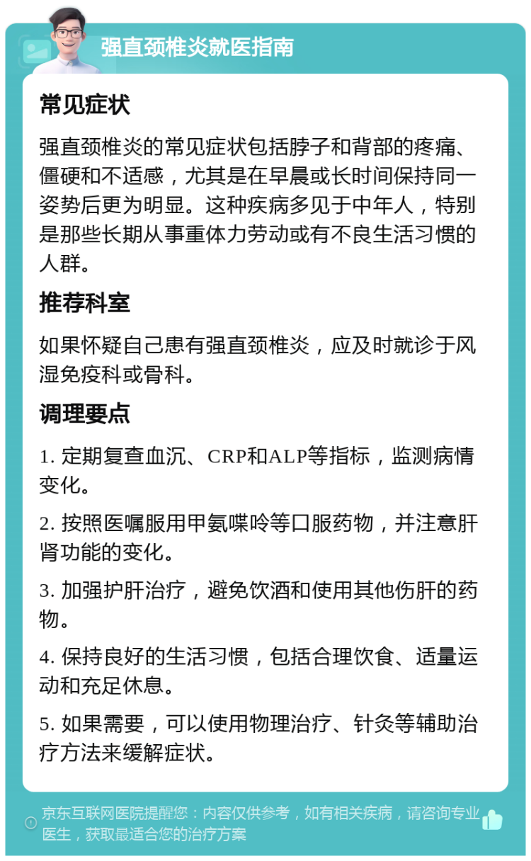 强直颈椎炎就医指南 常见症状 强直颈椎炎的常见症状包括脖子和背部的疼痛、僵硬和不适感，尤其是在早晨或长时间保持同一姿势后更为明显。这种疾病多见于中年人，特别是那些长期从事重体力劳动或有不良生活习惯的人群。 推荐科室 如果怀疑自己患有强直颈椎炎，应及时就诊于风湿免疫科或骨科。 调理要点 1. 定期复查血沉、CRP和ALP等指标，监测病情变化。 2. 按照医嘱服用甲氨喋呤等口服药物，并注意肝肾功能的变化。 3. 加强护肝治疗，避免饮酒和使用其他伤肝的药物。 4. 保持良好的生活习惯，包括合理饮食、适量运动和充足休息。 5. 如果需要，可以使用物理治疗、针灸等辅助治疗方法来缓解症状。