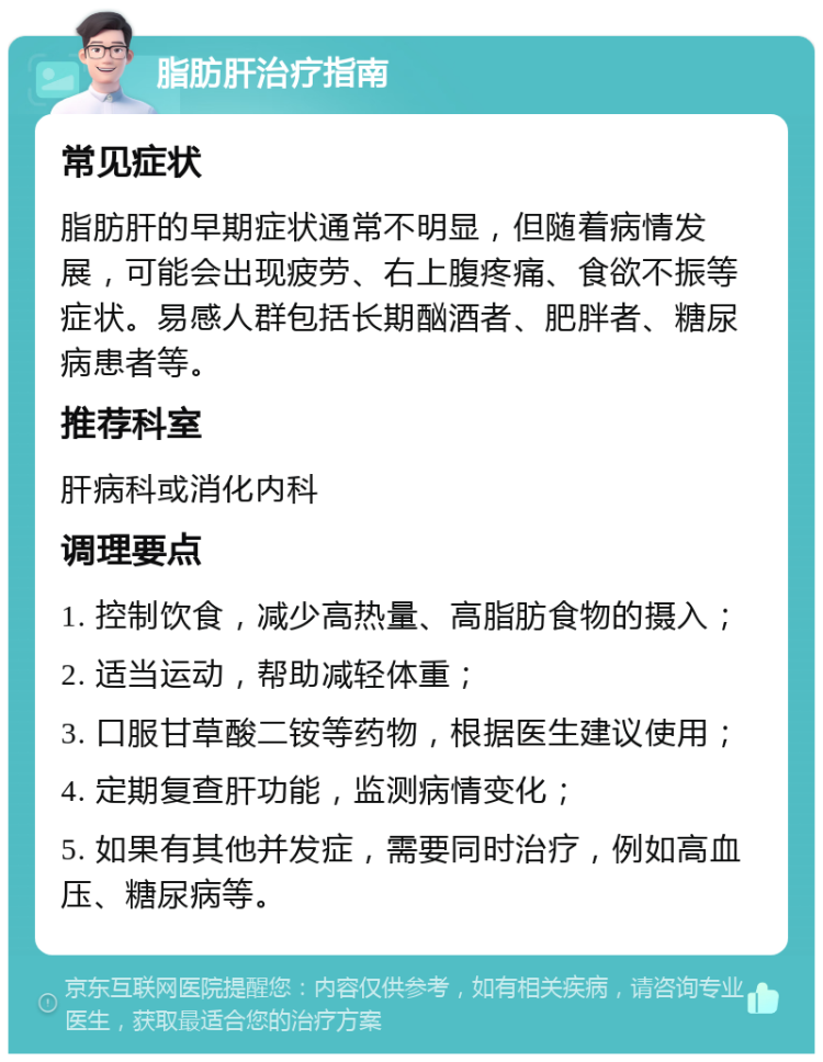 脂肪肝治疗指南 常见症状 脂肪肝的早期症状通常不明显，但随着病情发展，可能会出现疲劳、右上腹疼痛、食欲不振等症状。易感人群包括长期酗酒者、肥胖者、糖尿病患者等。 推荐科室 肝病科或消化内科 调理要点 1. 控制饮食，减少高热量、高脂肪食物的摄入； 2. 适当运动，帮助减轻体重； 3. 口服甘草酸二铵等药物，根据医生建议使用； 4. 定期复查肝功能，监测病情变化； 5. 如果有其他并发症，需要同时治疗，例如高血压、糖尿病等。