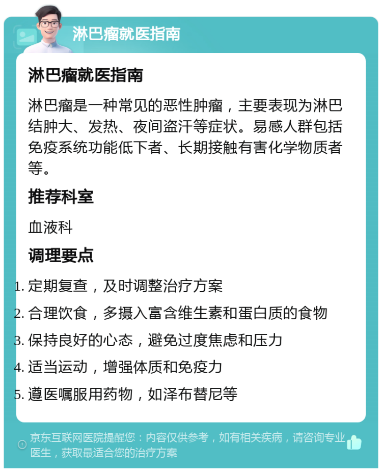 淋巴瘤就医指南 淋巴瘤就医指南 淋巴瘤是一种常见的恶性肿瘤，主要表现为淋巴结肿大、发热、夜间盗汗等症状。易感人群包括免疫系统功能低下者、长期接触有害化学物质者等。 推荐科室 血液科 调理要点 定期复查，及时调整治疗方案 合理饮食，多摄入富含维生素和蛋白质的食物 保持良好的心态，避免过度焦虑和压力 适当运动，增强体质和免疫力 遵医嘱服用药物，如泽布替尼等