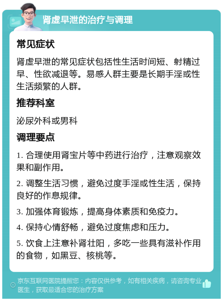 肾虚早泄的治疗与调理 常见症状 肾虚早泄的常见症状包括性生活时间短、射精过早、性欲减退等。易感人群主要是长期手淫或性生活频繁的人群。 推荐科室 泌尿外科或男科 调理要点 1. 合理使用肾宝片等中药进行治疗，注意观察效果和副作用。 2. 调整生活习惯，避免过度手淫或性生活，保持良好的作息规律。 3. 加强体育锻炼，提高身体素质和免疫力。 4. 保持心情舒畅，避免过度焦虑和压力。 5. 饮食上注意补肾壮阳，多吃一些具有滋补作用的食物，如黑豆、核桃等。