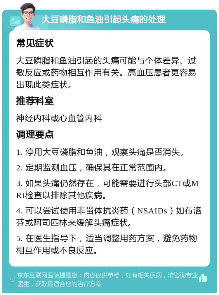 大豆磷脂和鱼油引起头痛的处理 常见症状 大豆磷脂和鱼油引起的头痛可能与个体差异、过敏反应或药物相互作用有关。高血压患者更容易出现此类症状。 推荐科室 神经内科或心血管内科 调理要点 1. 停用大豆磷脂和鱼油，观察头痛是否消失。 2. 定期监测血压，确保其在正常范围内。 3. 如果头痛仍然存在，可能需要进行头部CT或MRI检查以排除其他疾病。 4. 可以尝试使用非甾体抗炎药（NSAIDs）如布洛芬或阿司匹林来缓解头痛症状。 5. 在医生指导下，适当调整用药方案，避免药物相互作用或不良反应。