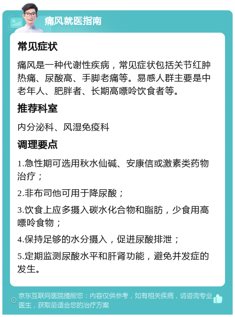 痛风就医指南 常见症状 痛风是一种代谢性疾病，常见症状包括关节红肿热痛、尿酸高、手脚老痛等。易感人群主要是中老年人、肥胖者、长期高嘌呤饮食者等。 推荐科室 内分泌科、风湿免疫科 调理要点 1.急性期可选用秋水仙碱、安康信或激素类药物治疗； 2.非布司他可用于降尿酸； 3.饮食上应多摄入碳水化合物和脂肪，少食用高嘌呤食物； 4.保持足够的水分摄入，促进尿酸排泄； 5.定期监测尿酸水平和肝肾功能，避免并发症的发生。